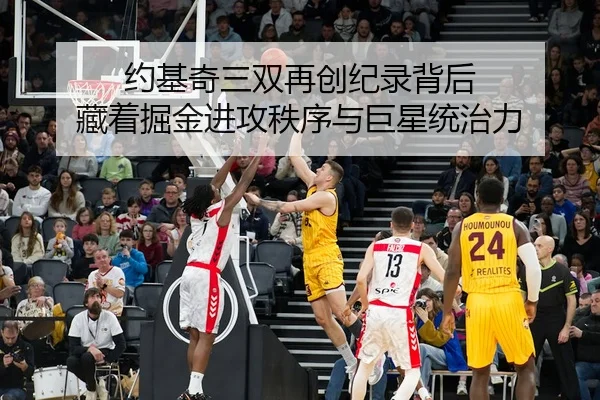 约基奇三双再创纪录背后 藏着掘金进攻秩序与巨星统治力