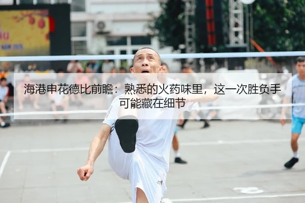 海港申花德比前瞻：熟悉的火药味里，这一次胜负手可能藏在细节
